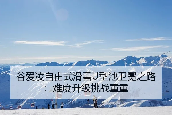 谷爱凌自由式滑雪U型池卫冕之路：难度升级挑战重重