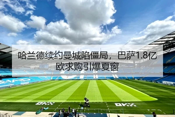 哈兰德续约曼城陷僵局，巴萨1.8亿欧求购引爆夏窗